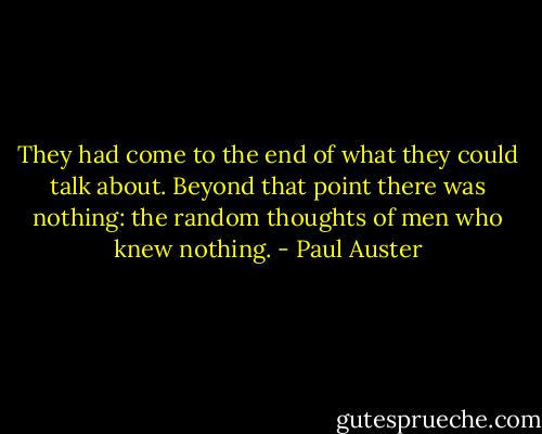 They had come to the end of what they could talk about. Beyond that point there was nothing: the random thoughts of men who knew nothing. - Paul Auster