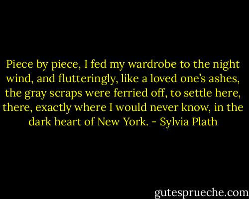 Piece by piece, I fed my wardrobe to the night wind, and flutteringly, like a loved one’s ashes, the gray scraps were ferried off, to settle here, there, exactly where I would never know, in the dark heart of New York. - Sylvia Plath
