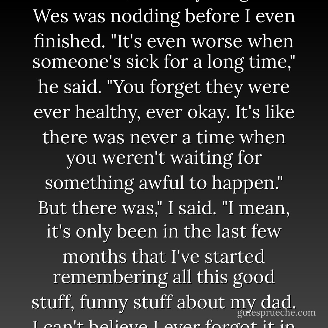 Isn't it weird," I said, "the way you remember things, when someone's gone?"<br />What do you mean?"<br />I ate another piece of waffle. "When my dad first died, all I could think about was that day. It's taken me so long to be able to think back to before that, to everything else."<br />Wes was nodding before I even finished. "It's even worse when someone's sick for a long time," he said. "You forget they were ever healthy, ever okay. It's like there was never a time when you weren't waiting for something awful to happen."<br />But there was," I said. "I mean, it's only been in the last few months that I've started remembering all this good stuff, funny stuff about my dad. I can't believe I ever forgot it in the first place."<br />You didn't forget," Wes said, taking a sip of his water. "You just couldn't remember right then. But now you're ready to, so you can."<br />I thought about this as I finished off my waffle. - Sarah Dessen