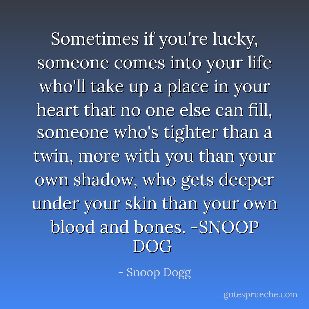 Sometimes if you're lucky, someone comes into your life who'll take up a place in your heart that no one else can fill, someone who's tighter than a twin, more with you than your own shadow, who gets deeper under your skin than your own blood and bones. -SNOOP DOG  - Snoop Dogg