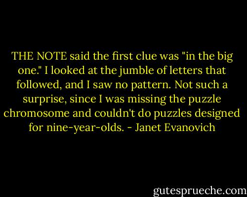 THE NOTE said the first clue was "in the big one." I looked at the jumble of letters that followed, and I saw no pattern. Not such a surprise, since I was missing the puzzle chromosome and couldn't do puzzles designed for nine-year-olds. - Janet Evanovich