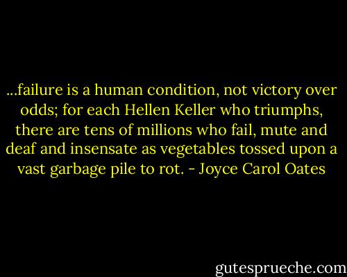 ...failure is a human condition, not victory over odds; for each Hellen Keller who triumphs, there are tens of millions who fail, mute and deaf and insensate as vegetables tossed upon a vast garbage pile to rot. - Joyce Carol Oates