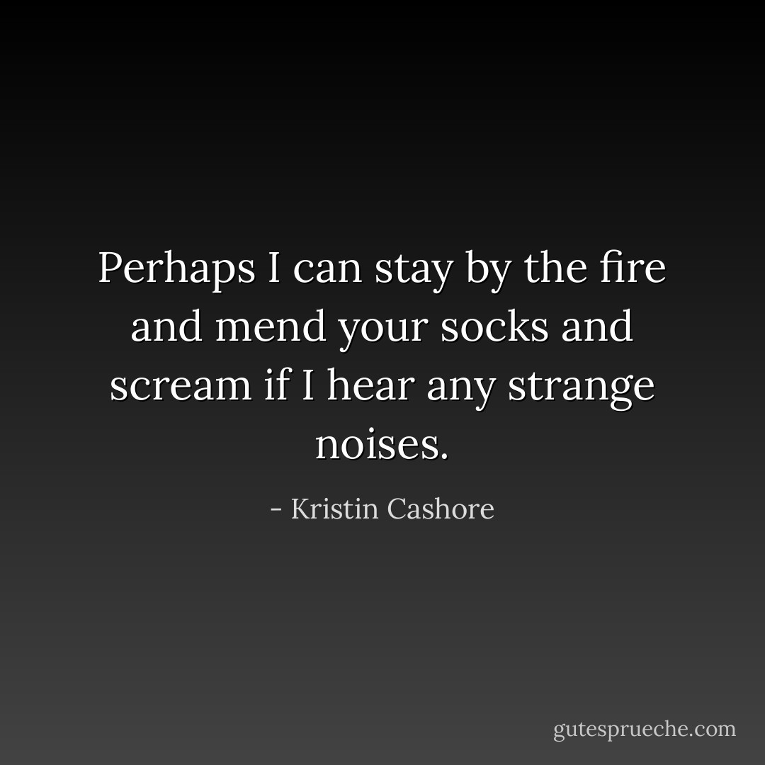 Perhaps I can stay by the fire and mend your socks and scream if I hear any strange noises. - Kristin Cashore