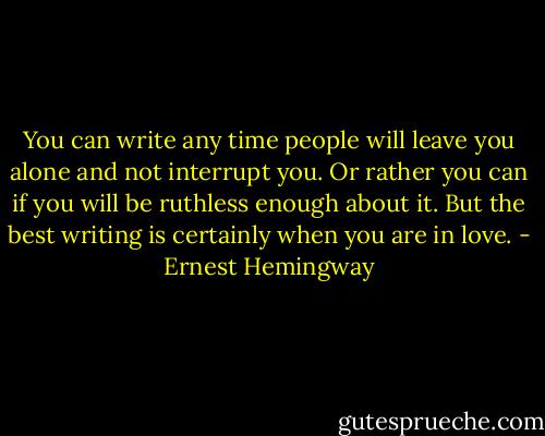 You can write any time people will leave you alone and not interrupt you. Or rather you can if you will be ruthless enough about it. But the best writing is certainly when you are in love. - Ernest Hemingway