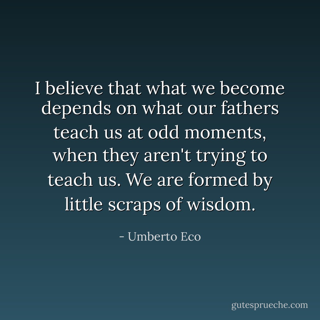 I believe that what we become depends on what our fathers teach us at odd moments, when they aren't trying to teach us. We are formed by little scraps of wisdom. - Umberto Eco