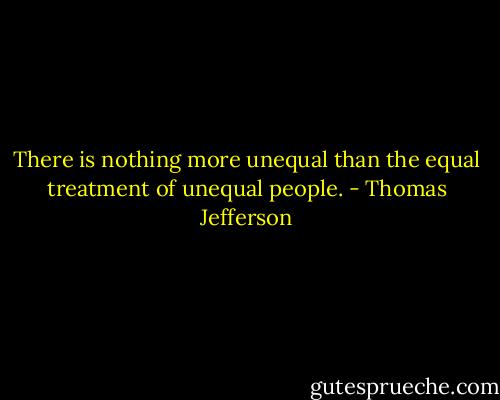 There is nothing more unequal than the equal treatment of unequal people. - Thomas Jefferson