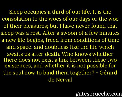 Sleep occupies a third of our life. It is the consolation to the woes of our days or the woe of their pleasures; but I have never found that sleep was a rest. After a swoon of a few minutes a new life begins, freed from conditions of time and space, and doubtless like the life which awaits us after death. Who knows whether there does not exist a link between these two existences, and whether it is not possible for the soul now to bind them together? - Gérard de Nerval