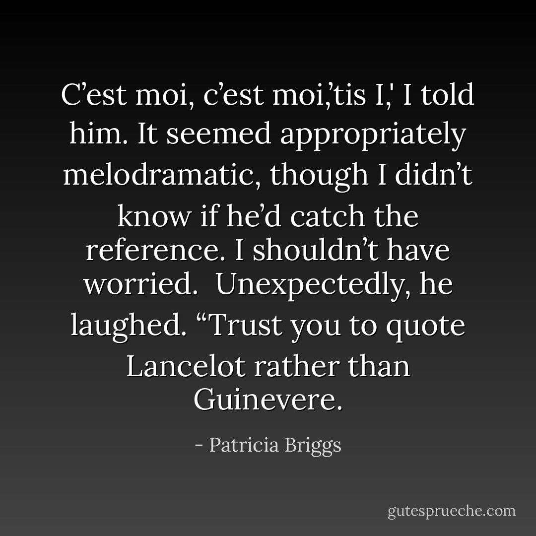 C’est moi, c’est moi,’tis I,' I told him. It seemed appropriately melodramatic, though I didn’t know if he’d catch the reference. I shouldn’t have worried. <br />Unexpectedly, he laughed. “Trust you to quote Lancelot rather than Guinevere. - Patricia Briggs