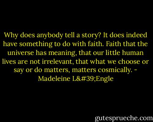 Why does anybody tell a story? It does indeed have something to do with faith. Faith that the universe has meaning, that our little human lives are not irrelevant, that what we choose or say or do matters, matters cosmically. - Madeleine L'Engle