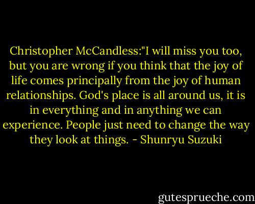 Christopher McCandless:"I will miss you too, but you are wrong if you think that the joy of life comes principally from the joy of human relationships. God's place is all around us, it is in everything and in anything we can experience. People just need to change the way they look at things. - Shunryu Suzuki
