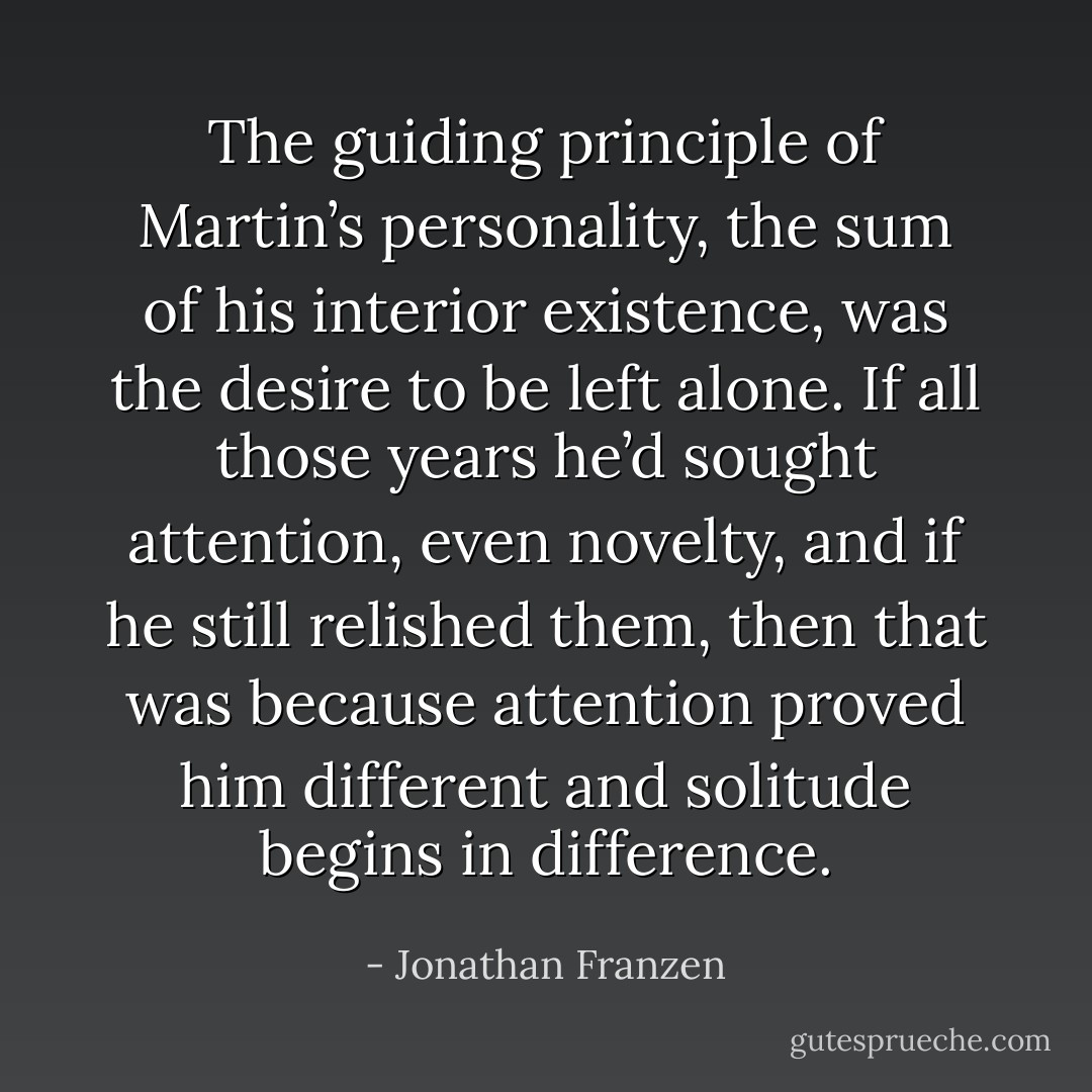 The guiding principle of Martin’s personality, the sum of his interior existence, was the desire to be left alone. If all those years he’d sought attention, even novelty, and if he still relished them, then that was because attention proved him different and solitude begins in difference. - Jonathan Franzen