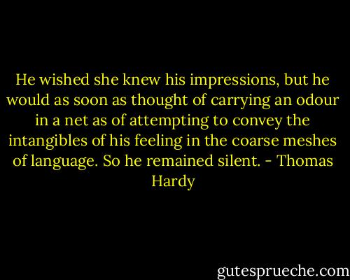 He wished she knew his impressions, but he would as soon as thought of carrying an odour in a net as of attempting to convey the intangibles of his feeling in the coarse meshes of language. So he remained silent. - Thomas Hardy