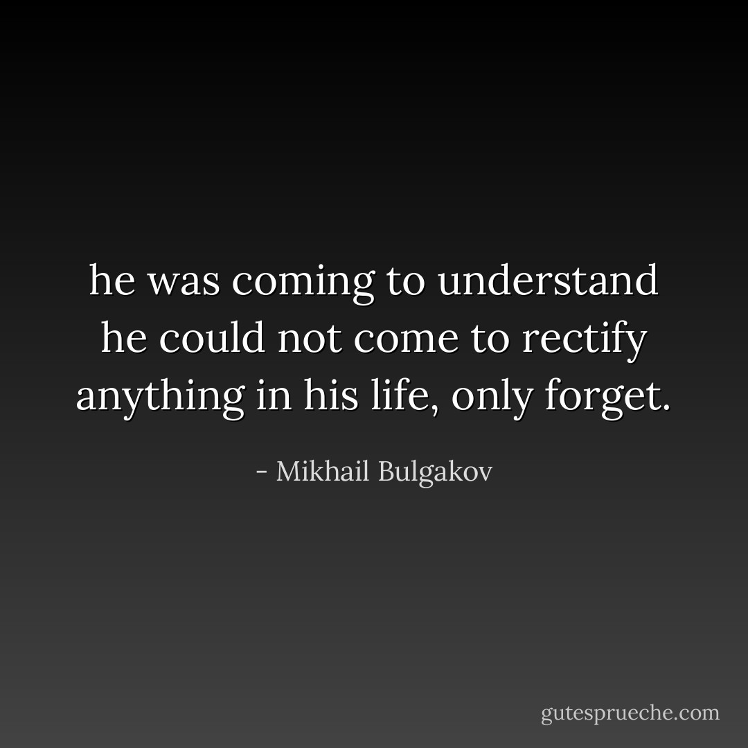 he was coming to understand he could not come to rectify anything in his life, only forget. - Mikhail Bulgakov