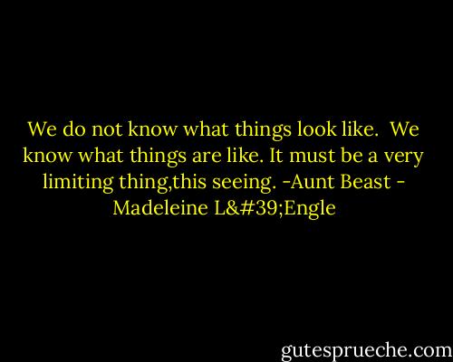 We do not know what things look like. <br />We know what things are like. It must be a very limiting thing,this seeing. -Aunt Beast - Madeleine L'Engle