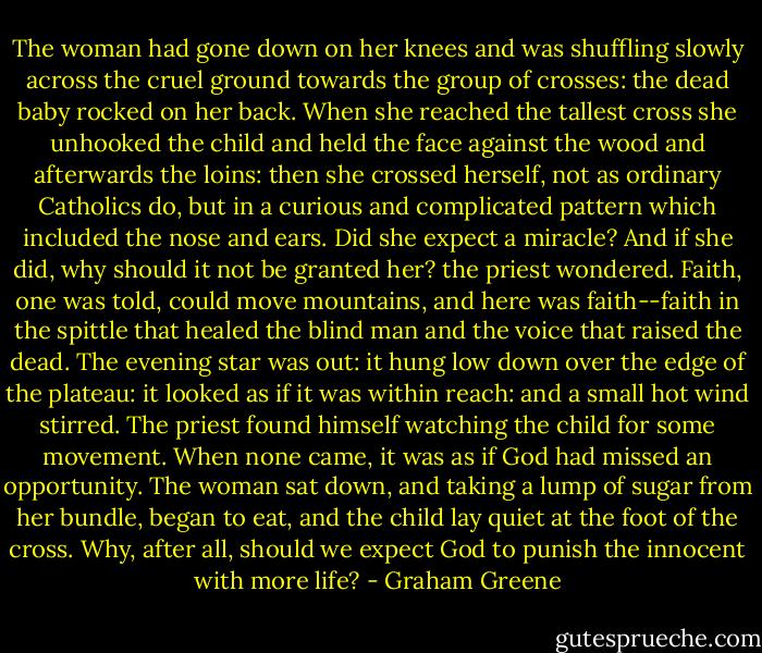The woman had gone down on her knees and was shuffling slowly across the cruel ground towards the group of crosses: the dead baby rocked on her back. When she reached the tallest cross she unhooked the child and held the face against the wood and afterwards the loins: then she crossed herself, not as ordinary Catholics do, but in a curious and complicated pattern which included the nose and ears. Did she expect a miracle? And if she did, why should it not be granted her? the priest wondered. Faith, one was told, could move mountains, and here was faith--faith in the spittle that healed the blind man and the voice that raised the dead. The evening star was out: it hung low down over the edge of the plateau: it looked as if it was within reach: and a small hot wind stirred. The priest found himself watching the child for some movement. When none came, it was as if God had missed an opportunity. The woman sat down, and taking a lump of sugar from her bundle, began to eat, and the child lay quiet at the foot of the cross. Why, after all, should we expect God to punish the innocent with more life? - Graham Greene