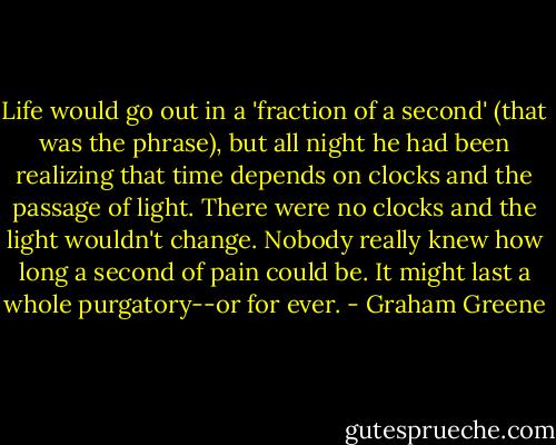 Life would go out in a 'fraction of a second' (that was the phrase), but all night he had been realizing that time depends on clocks and the passage of light. There were no clocks and the light wouldn't change. Nobody really knew how long a second of pain could be. It might last a whole purgatory--or for ever. - Graham Greene
