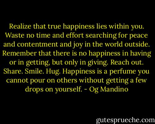 Realize that true happiness lies within you. Waste no time and effort searching for peace and contentment and joy in the world outside. Remember that there is no happiness in having or in getting, but only in giving. Reach out. Share. Smile. Hug. Happiness is a perfume you cannot pour on others without getting a few drops on yourself. - Og Mandino