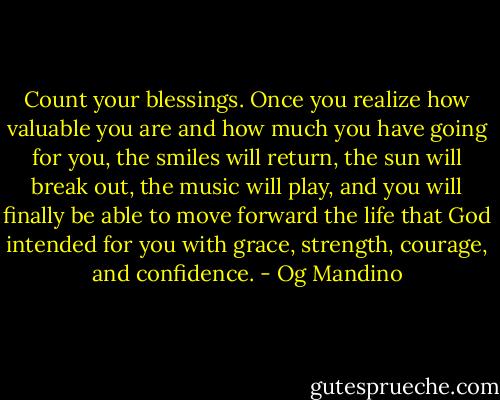 Count your blessings. Once you realize how valuable you are and how much you have going for you, the smiles will return, the sun will break out, the music will play, and you will finally be able to move forward the life that God intended for you with grace, strength, courage, and confidence. - Og Mandino