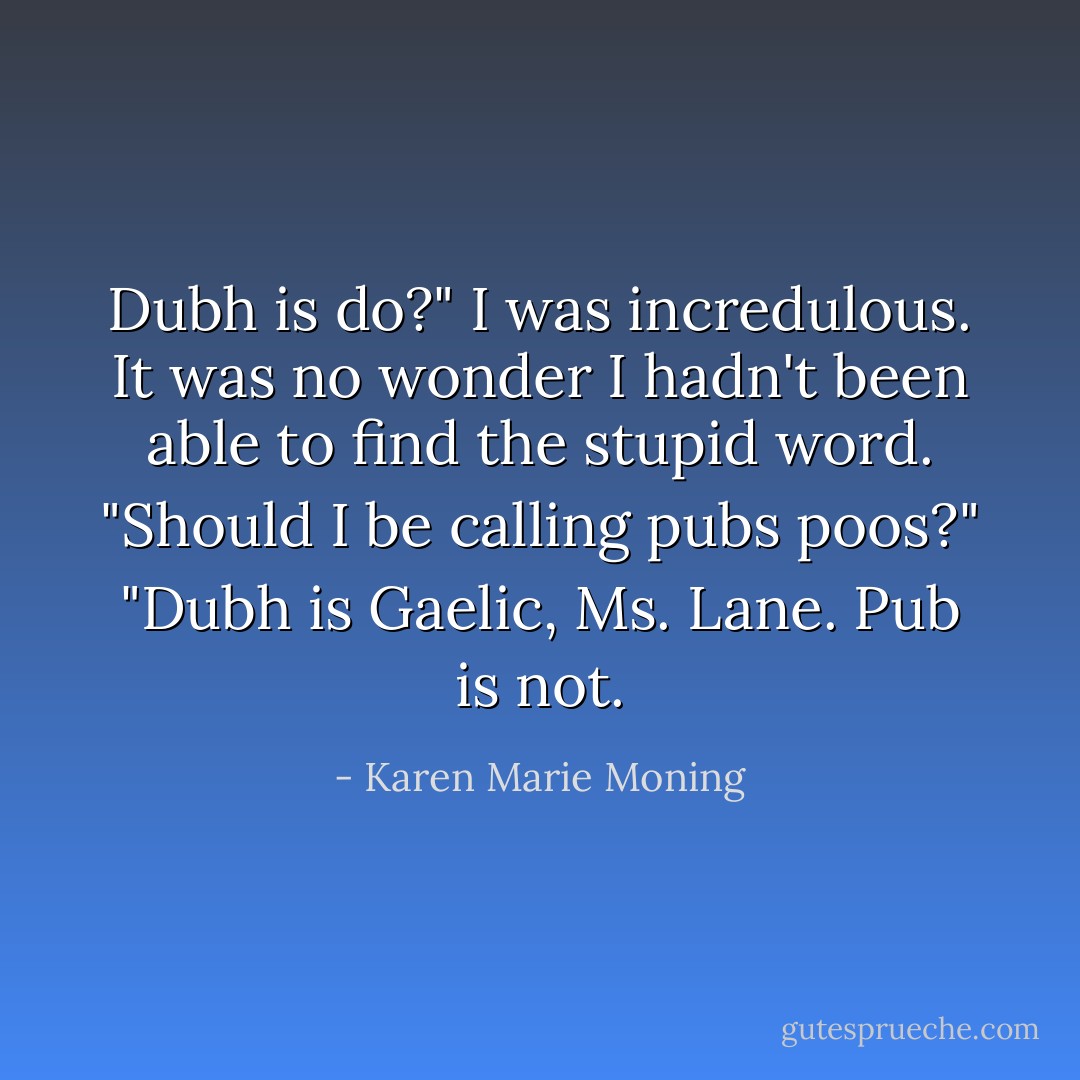 Dubh is do?" I was incredulous. It was no wonder I hadn't been able to find the stupid word. "Should I be<br />calling pubs poos?"<br />"Dubh is Gaelic, Ms. Lane. Pub is not. - Karen Marie Moning