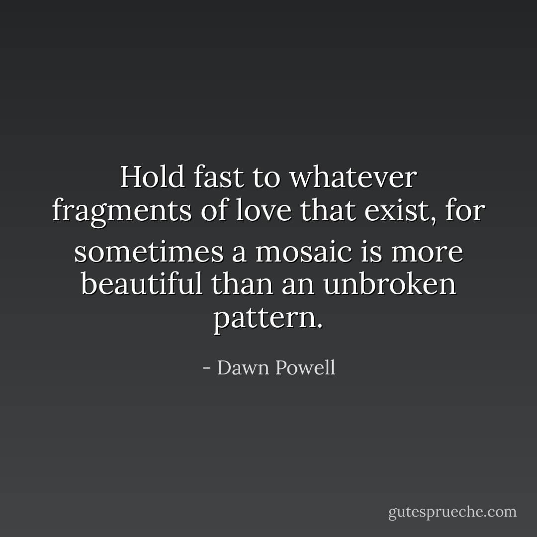 Hold fast to whatever fragments of love that exist, for sometimes a mosaic is more beautiful than an unbroken pattern. - Dawn Powell