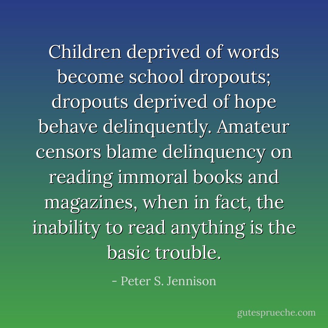 Children deprived of words become school dropouts; dropouts deprived of hope behave delinquently. Amateur censors blame delinquency on reading immoral books and magazines, when in fact, the inability to read anything is the basic trouble. - Peter S. Jennison