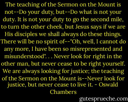 The teaching of the Sermon on the Mount is not--Do your duty, but--Do what is not your duty. It is not your duty to go the second mile, to turn the other cheek, but Jesus says if we are His disciples we shall always do these things. There will be no spirit of--"Oh, well, I cannot do any more, I have been so misrepresented and misunderstood". . . Never look for right in the other man, but never cease to be right yourself. We are always looking for justice; the teaching of the Sermon on the Mount is--Never look for justice, but never cease to live it. - Oswald Chambers