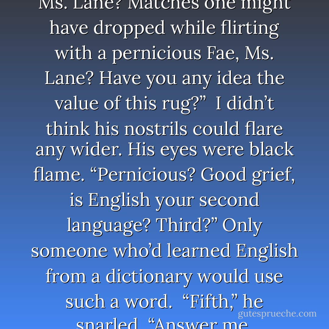 Burns from dropped matches, Ms. Lane? Matches one might have dropped while flirting with a pernicious<br />Fae, Ms. Lane? Have you any idea the value of this rug?”<br /><br />I didn’t think his nostrils could flare any wider. His eyes were black flame. “Pernicious? Good grief, is English<br />your second language? Third?” Only someone who’d learned English from a dictionary would use such a word.<br /><br />“Fifth,” he snarled. “Answer me. - Karen Marie Moning