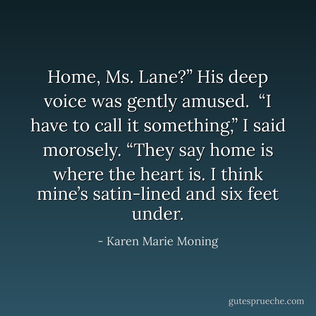 Home, Ms. Lane?” His deep voice was gently amused.<br /><br />“I have to call it something,” I said morosely. “They say home is where the heart is. I think mine’s satin-lined<br />and six feet under. - Karen Marie Moning