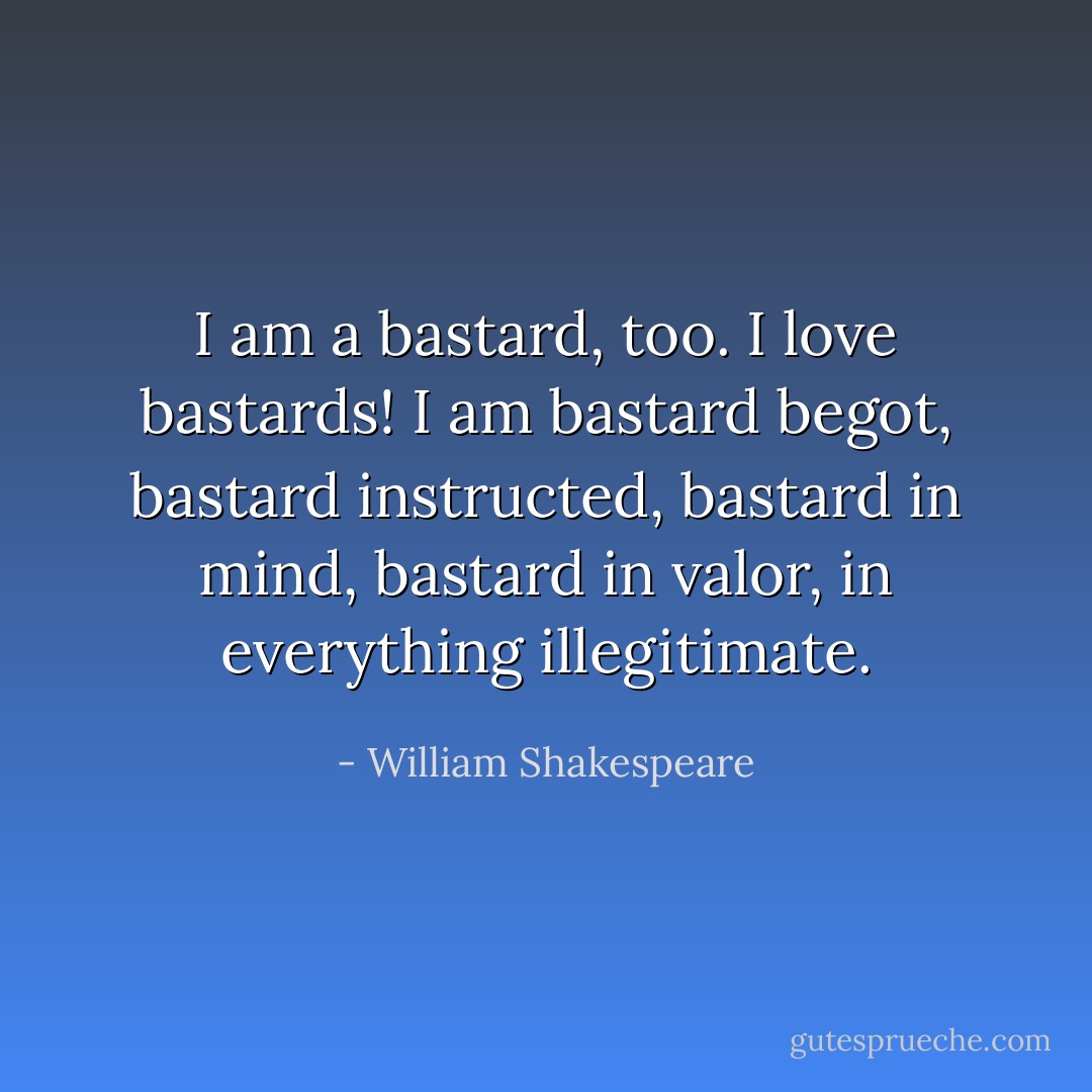 I am a bastard, too. I love bastards! I am bastard begot, bastard instructed, bastard in mind, bastard in valor, in everything illegitimate. - William Shakespeare