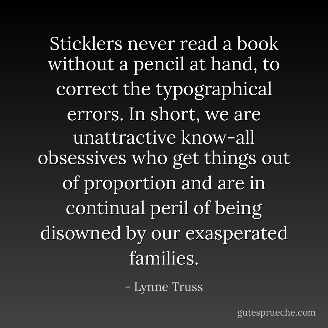 Sticklers never read a book without a pencil at hand, to correct the typographical errors. In short, we are unattractive know-all obsessives who get things out of proportion and are in continual peril of being disowned by our exasperated families. - Lynne Truss