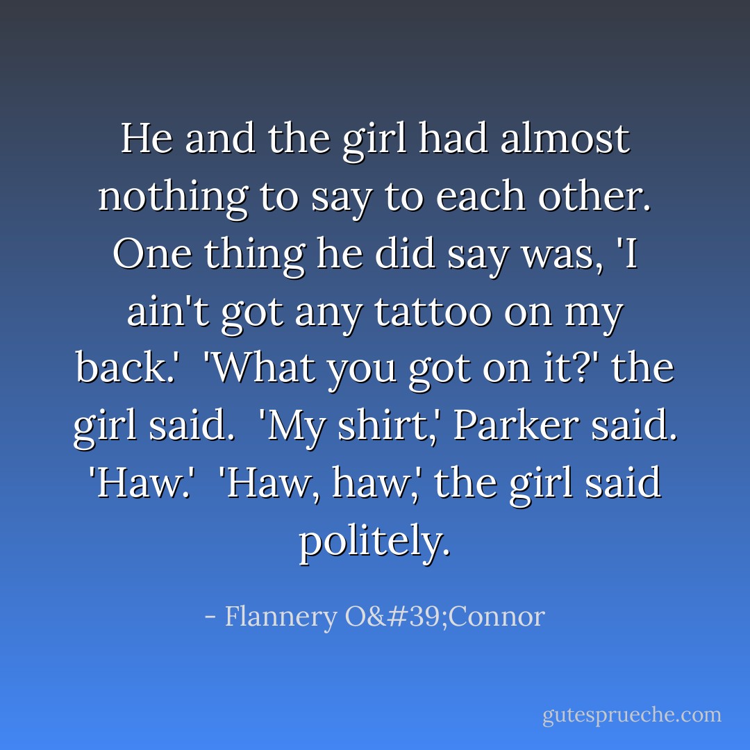 He and the girl had almost nothing to say to each other. One thing he did say was, 'I ain't got any tattoo on my back.'<br /><br />'What you got on it?' the girl said.<br /><br />'My shirt,' Parker said. 'Haw.'<br /><br />'Haw, haw,' the girl said politely. - Flannery O'Connor