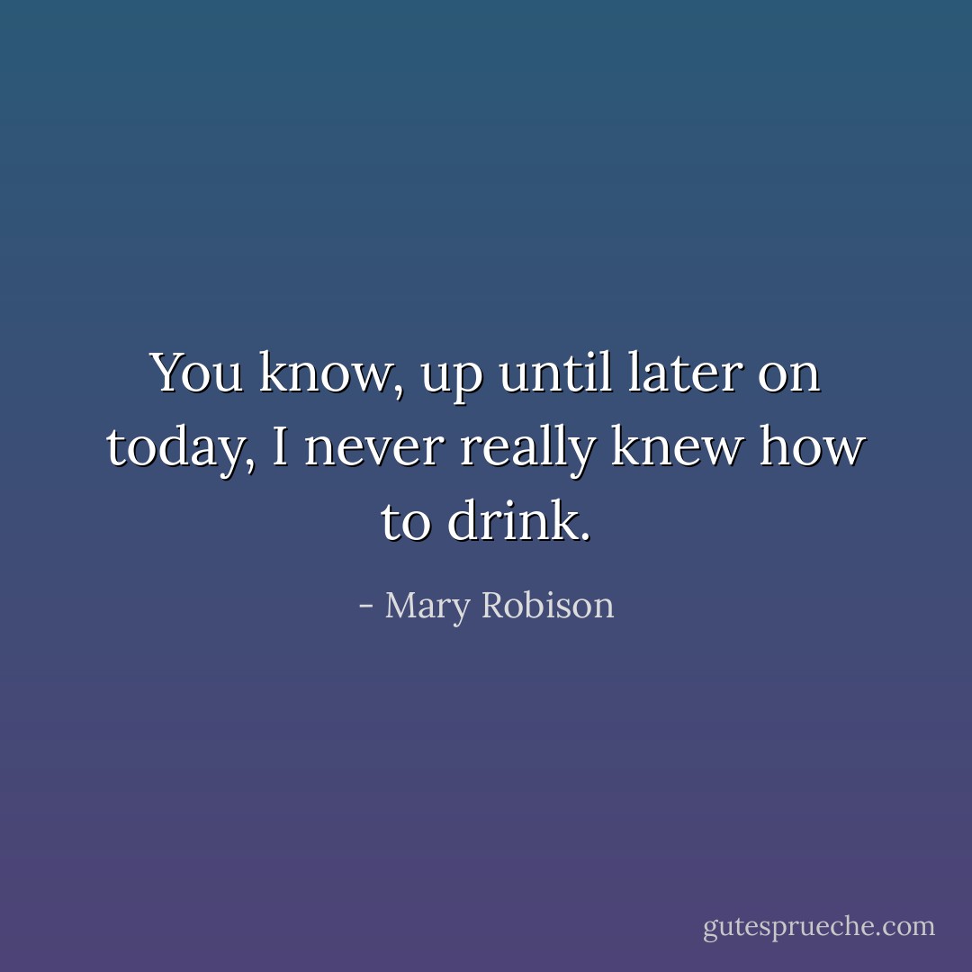You know, up until later on today, I never really knew how to drink. - Mary Robison