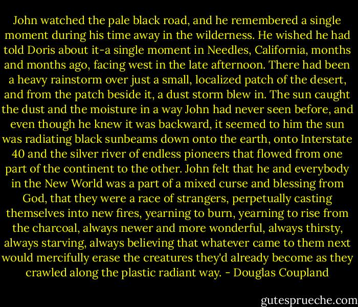 John watched the pale black road, and he remembered a single moment during his time away in the wilderness. He wished he had told Doris about it-a single moment in Needles, California, months and months ago, facing west in the late afternoon. There had been a heavy rainstorm over just a small, localized patch of the desert, and from the patch beside it, a dust storm blew in. The sun caught the dust and the moisture in a way John had never seen before, and even though he knew it was backward, it seemed to him the sun was radiating black sunbeams down onto the earth, onto Interstate 40 and the silver river of endless pioneers that flowed from one part of the continent to the other. John felt that he and everybody in the New World was a part of a mixed curse and blessing from God, that they were a race of strangers, perpetually casting themselves into new fires, yearning to burn, yearning to rise from the charcoal, always newer and more wonderful, always thirsty, always starving, always believing that whatever came to them next would mercifully erase the creatures they'd already become as they crawled along the plastic radiant way. - Douglas Coupland