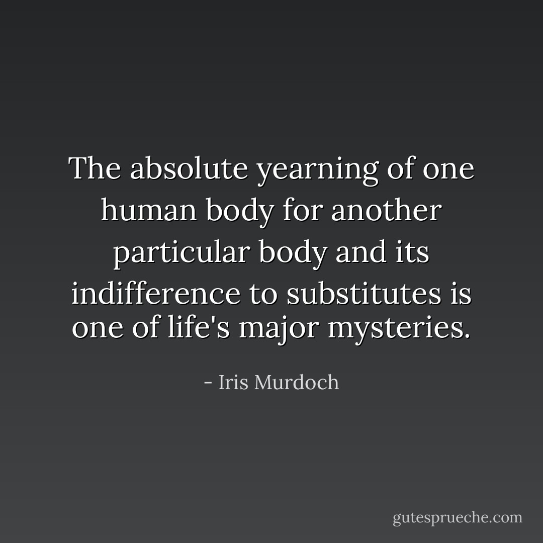 The absolute yearning of one human body for another particular body and its indifference to substitutes is one of life's major mysteries. - Iris Murdoch