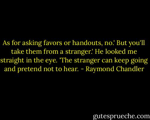 As for asking favors or handouts, no.'<br />But you'll take them from a stranger.'<br />He looked me straight in the eye. 'The stranger can keep going and pretend not to hear. - Raymond Chandler
