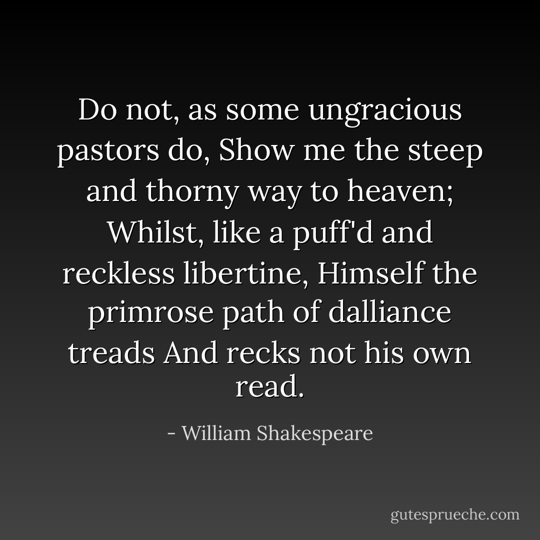 Do not, as some ungracious pastors do,<br />Show me the steep and thorny way to heaven;<br />Whilst, like a puff'd and reckless libertine,<br />Himself the primrose path of dalliance treads<br />And recks not his own read. - William Shakespeare