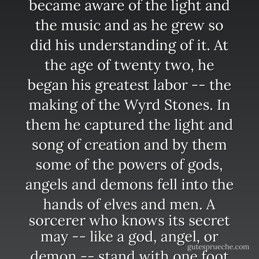 There are very few things that live in both this world and the world of dreams. Most are gods, angels and demons. The Stone you hold was made by Vlad Valkire the son of an angel and a demon. By the divine blood that ran in his veins, Valkire could see the light and hear the song of creation -- if only as glimmerings and whispers.<br /> "Over time, he became aware of the light and the music and as he grew so did his understanding of it. At the age of twenty two, he began his greatest labor -- the making of the Wyrd Stones. In them he captured the light and song of creation and by them some of the powers of gods, angels and demons fell into the hands of elves and men. A sorcerer who knows its secret may -- like a god, angel, or demon -- stand with one foot in this world and another within the world of dreams. <br /> "Your Stone is a gateway into the world of dreams, Luthiel. When you sing, it opens and you are, in part, taken there. Others who hold a Wyrd Stone like yours may know when someone crosses into dream. When you sang, I could hear you quite clearly. - Robert Fanney