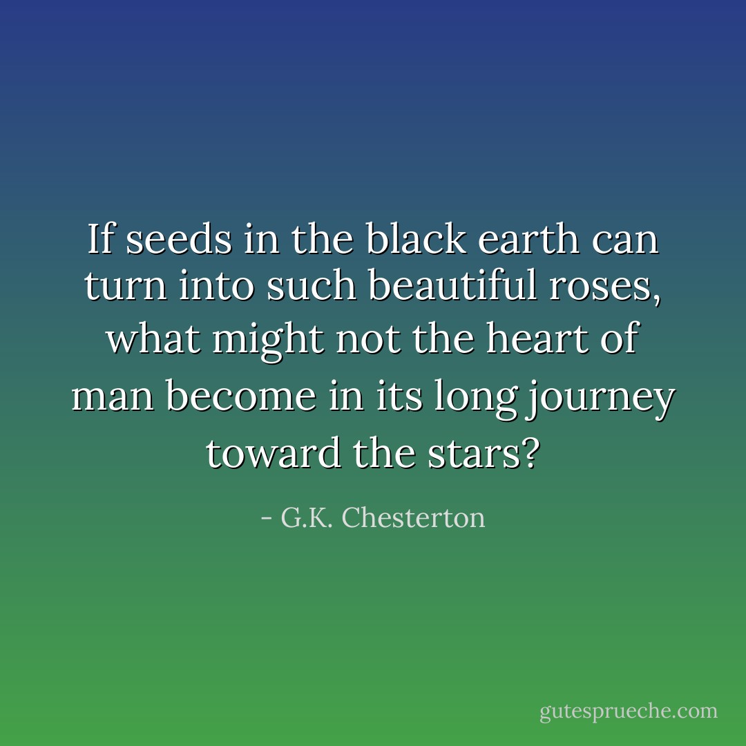 If seeds in the black earth can turn into such beautiful roses, what might not the heart of man become in its long journey toward the stars? - G.K. Chesterton