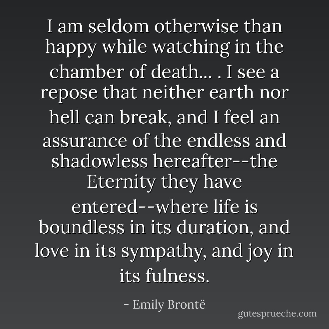 I am seldom otherwise than happy while watching in the chamber of death... . I see a repose that neither earth nor hell can break, and I feel an assurance of the endless and shadowless hereafter--the Eternity they have entered--where life is boundless in its duration, and love in its sympathy, and joy in its fulness. - Emily Brontë