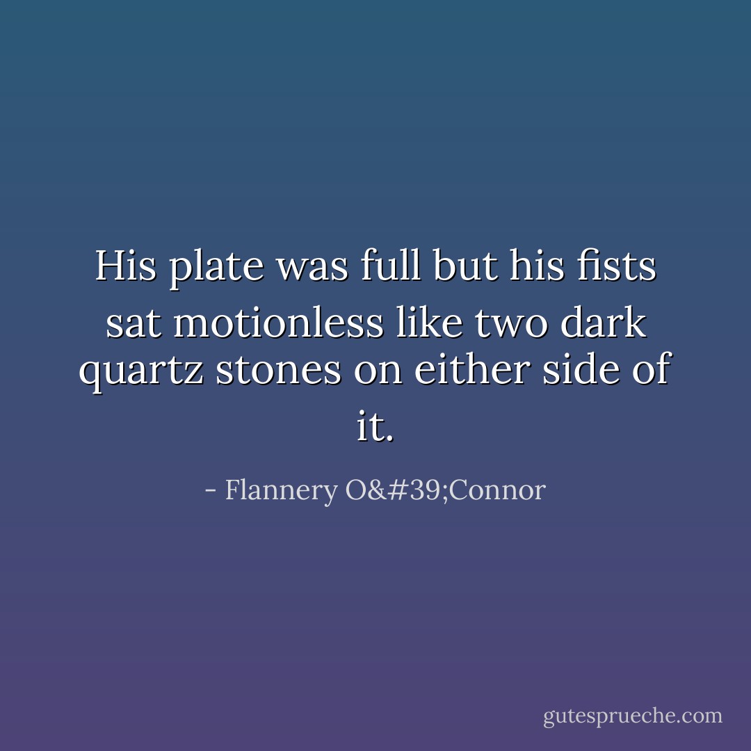 His plate was full but his fists sat motionless like two dark quartz stones on either side of it. - Flannery O'Connor