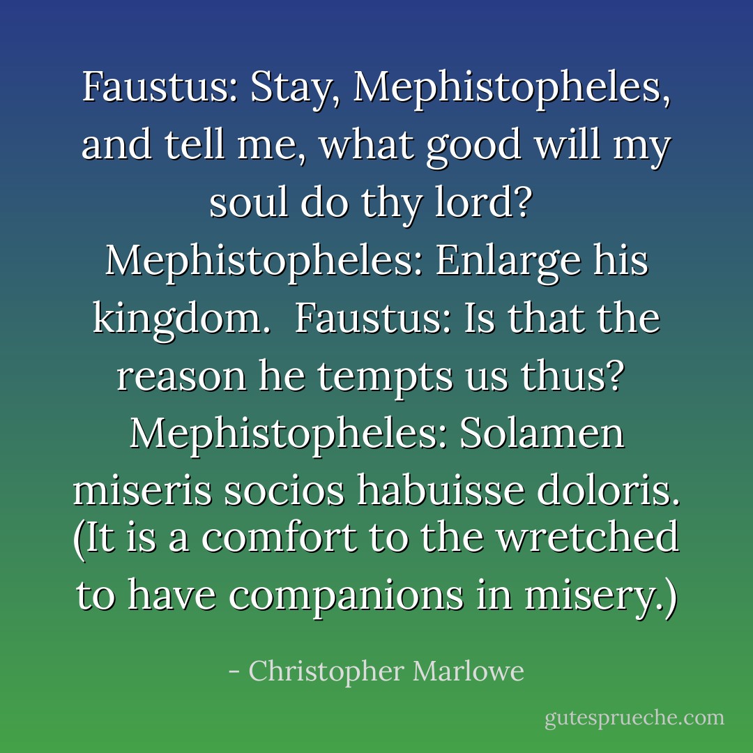 Faustus: Stay, Mephistopheles, and tell me, what good will<br />my soul do thy lord?<br /><br />Mephistopheles: Enlarge his kingdom.<br /><br />Faustus: Is that the reason he tempts us thus?<br /><br />Mephistopheles: Solamen miseris socios habuisse doloris.<br />(It is a comfort to the wretched to have companions in misery.) - Christopher Marlowe