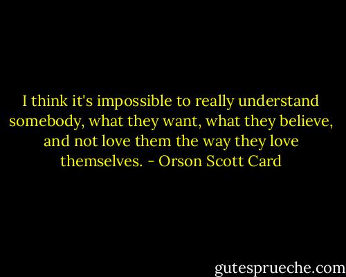 I think it's impossible to really understand somebody, what they want, what they believe, and not love them the way they love themselves. - Orson Scott Card