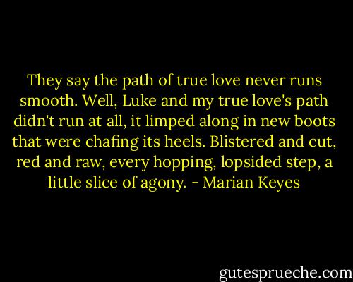 They say the path of true love never runs smooth. Well, Luke and my true love's path didn't run at all, it limped along in new boots that were chafing its heels. Blistered and cut, red and raw, every hopping, lopsided step, a little slice of agony. - Marian Keyes