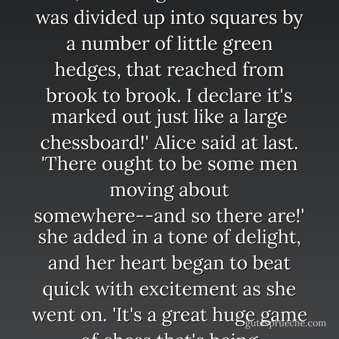and a most curious country it was. There were a number of tiny little brooks running straight across it from side to side, and the ground between was divided up into squares by a number of little green hedges, that reached from brook to brook.<br />I declare it's marked out just like a large chessboard!' Alice said at last. 'There ought to be some men moving about somewhere--and so there are!' she added in a tone of delight, and her heart began to beat quick with excitement as she went on. 'It's a great huge game of chess that's being played--all over the world--if this is the world at all, you know. Oh, what fun it is! - Lewis Carroll