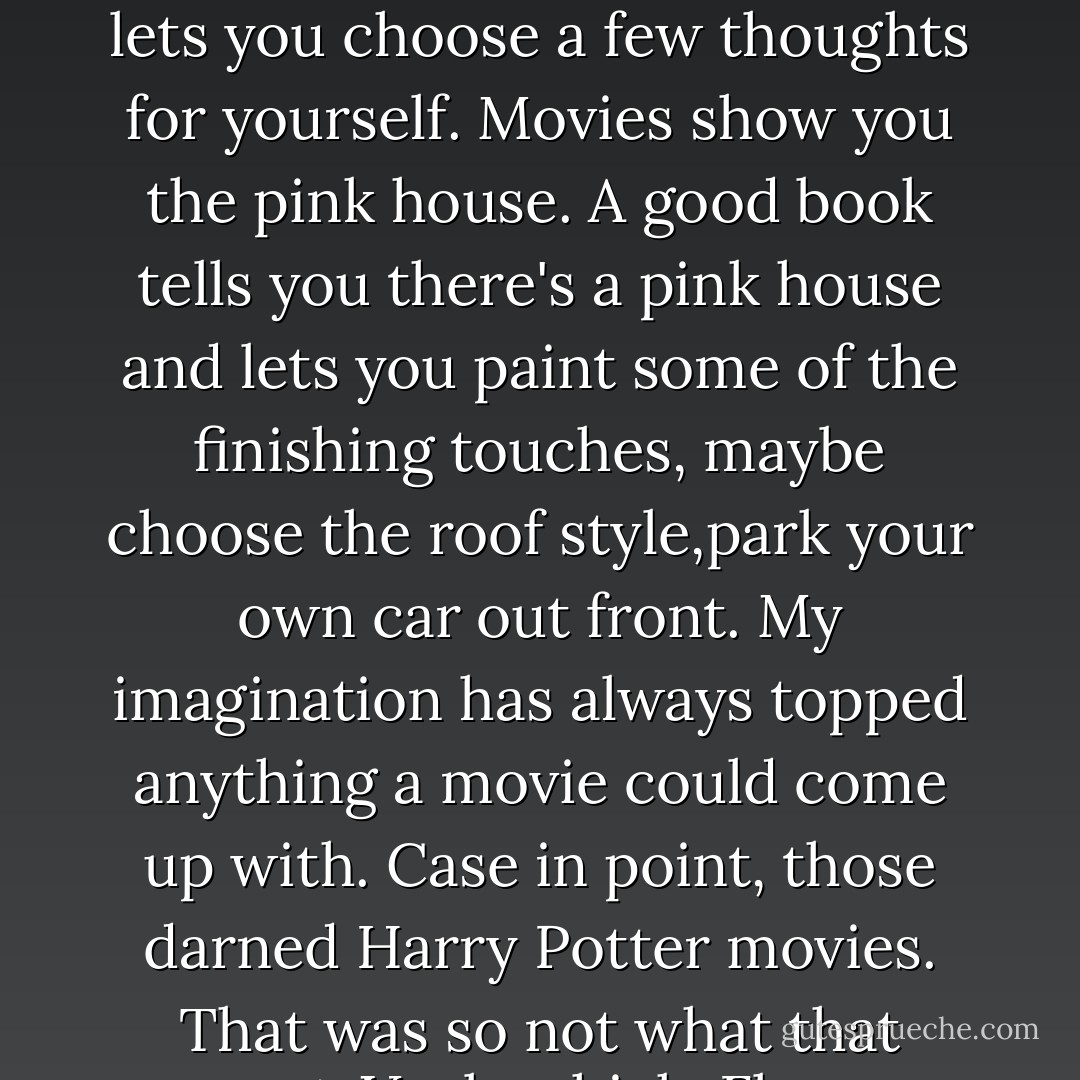 I love books, by the way, way more than movies. Movies tell you what to think. A good book lets you choose a few thoughts for yourself. Movies show you the pink house. A good book tells you there's a pink house and lets you paint some of the finishing touches, maybe choose the roof style,park your own car out front. My imagination has always topped anything a movie could come up with. Case in point, those darned Harry Potter movies. That was so not what that part-Veela-chick, Fleur Delacour, looked like. - Karen Marie Moning