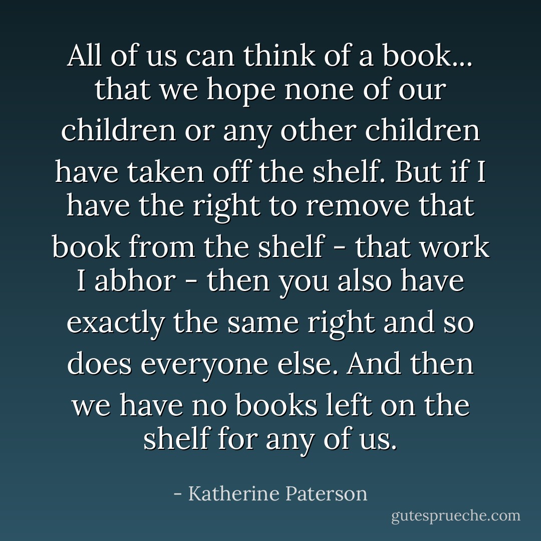 All of us can think of a book... that we hope none of our children or any other children have taken off the shelf. But if I have the right to remove that book from the shelf - that work I abhor - then you also have exactly the same right and so does everyone else. And then we have no books left on the shelf for any of us. - Katherine Paterson