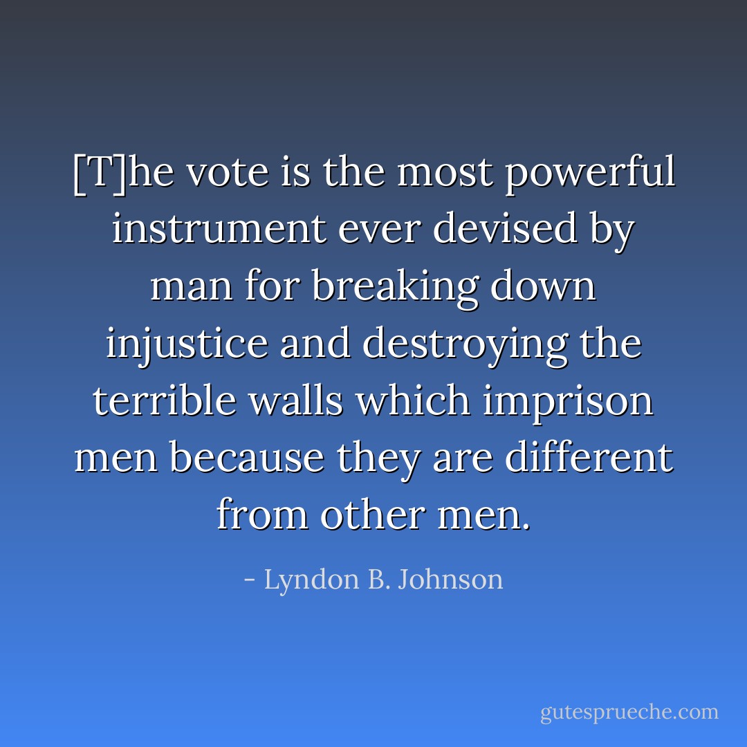 [T]he vote is the most powerful instrument ever devised by man for breaking down injustice and destroying the terrible walls which imprison men because they are different from other men. - Lyndon B. Johnson