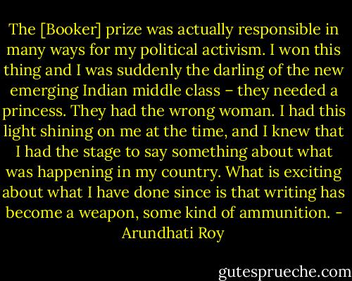 The [Booker] prize was actually responsible in many ways for my political activism. I won this thing and I was suddenly the darling of the new emerging Indian middle class – they needed a princess. They had the wrong woman. I had this light shining on me at the time, and I knew that I had the stage to say something about what was happening in my country. What is exciting about what I have done since is that writing has become a weapon, some kind of ammunition. - Arundhati Roy