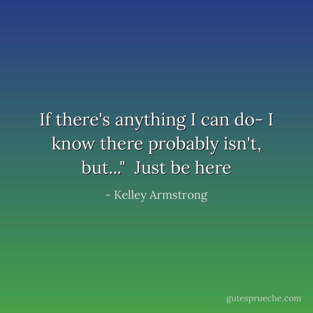 If there's anything I can do- I know there probably isn't, but..."<br /><br />Just be here - Kelley Armstrong