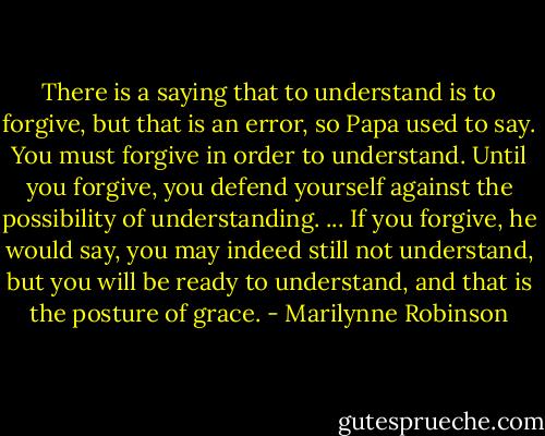 There is a saying that to understand is to forgive, but that is an error, so Papa used to say. You must forgive in order to understand. Until you forgive, you defend yourself against the possibility of understanding. ... If you forgive, he would say, you may indeed still not understand, but you will be ready to understand, and that is the posture of grace. - Marilynne Robinson